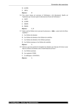 Correction des exercices
© Tsoft/Eyrolles – Oracle 11g Administration 7
D. LGWR
E. ARCn
Réponse : D
3-6 Une erreur réseau est survenue et l'utilisateur a été déconnecté. Quelle est
l'opération qui s'exécute après la déconnexion forcée de l'utilisateur ?
A. CKPT
B. LGWR
C. SMON
D. PMON
Réponse : C, D
3-7 Quels sont les fichiers mis à jour par le processus « DBWn » pour écrire les blocs
modifiés ?
A. Les fichiers de données
B. Les fichiers de données et les fichiers de contrôles
C. Les fichiers de données et les fichiers journaux
D. Les fichiers journaux et les fichiers de contrôles
Réponse : A
3-8 Qu'est-ce qui nous permet de récupérer les données qui n'ont pas été mises à jour
dans les fichiers de données suite à l'arrêt brutal du serveur ?
A. Les fichiers journaux
B. Les segments UNDO
C. Le tablespace « SYSTEM »
Réponse : A
 