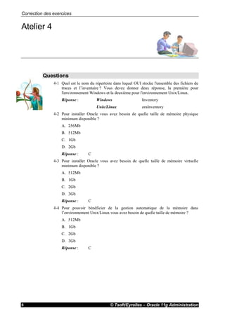 Correction des exercices
© Tsoft/Eyrolles – Oracle 11g Administration8
Atelier 4
Questions
4-1 Quel est le nom du répertoire dans lequel OUI stocke l'ensemble des fichiers de
traces et l’inventaire ? Vous devez donner deux réponse, la première pour
l'environnement Windows et la deuxième pour l'environnement Unix/Linux.
Réponse : Windows Inventory
Unix/Linux oraInventory
4-2 Pour installer Oracle vous avez besoin de quelle taille de mémoire physique
minimum disponible ?
A. 256Mb
B. 512Mb
C. 1Gb
D. 2Gb
Réponse : C
4-3 Pour installer Oracle vous avez besoin de quelle taille de mémoire virtuelle
minimum disponible ?
A. 512Mb
B. 1Gb
C. 2Gb
D. 3Gb
Réponse : C
4-4 Pour pouvoir bénéficier de la gestion automatique de la mémoire dans
l’environnement Unix/Linux vous avez besoin de quelle taille de mémoire ?
A. 512Mb
B. 1Gb
C. 2Gb
D. 3Gb
Réponse : C
 