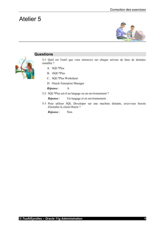 Correction des exercices
© Tsoft/Eyrolles – Oracle 11g Administration 9
Atelier 5
Questions
5-1 Quel est l'outil que vous retrouvez sur chaque serveur de base de données
installée ?
A. SQL*Plus
B. iSQL*Plus
C. SQL*Plus Worksheet
D. Oracle Enterprise Manager
Réponse : A
5-2 SQL*Plus est-il un langage ou un environnement ?
Réponse : Un langage et en environnement.
5-3 Pour utiliser SQL Developer sur une machine distante, avez-vous besoin
d'installer le client Oracle ?
Réponse : Non
 