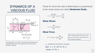 KV
Fluids for which the rate of deformation is proportional
to the shear stress are called Newtonian fluids.
DYNAMICS OF A
VISCOUS FLUID
The viscous shear force per unit
area in the fluid is proportional to
the velocity gradient
μ - coefficient of dynamic viscosity
kg/m  s or N  s/m2 or Pa  s
1 poise = 0.1 Pa  s
The behaviour of a fluid in laminar flow between two
parallel plates when the upper plate moves with a
constant velocity.
𝜏 ∝
𝑑(𝑑𝛽)
𝑑𝑡
𝑜𝑟𝜏 ∝
𝑑𝑢
𝑑𝑦
𝜏 = 𝜇
𝑑𝑢
𝑑𝑦
𝑁/𝑚2
𝐹 = 𝜏𝐴 = 𝜇𝐴
𝑑𝑢
𝑑𝑦
𝑁
Shear Stress
Shear Force
 