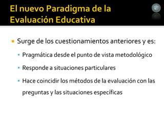    Surge de los cuestionamientos anteriores y es:
     Pragmática desde el punto de vista metodológico

     Responde a situaciones particulares

     Hace coincidir los métodos de la evaluación con las
     preguntas y las situaciones específicas
 