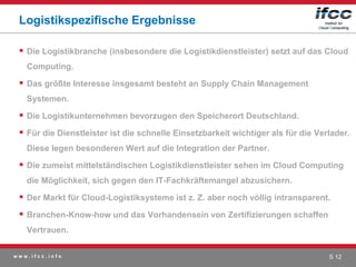 Logistikspezifische Ergebnisse

  Die Logistikbranche (insbesondere die Logistikdienstleister) setzt auf das Cloud
   Computing.

  Das größte Interesse insgesamt besteht an Supply Chain Management
   Systemen.

  Die Logistikunternehmen bevorzugen den Speicherort Deutschland.
  Für die Dienstleister ist die schnelle Einsetzbarkeit wichtiger als für die Verlader.
   Diese legen besonderen Wert auf die Integration der Partner.

  Die zumeist mittelständischen Logistikdienstleister sehen im Cloud Computing
   die Möglichkeit, sich gegen den IT-Fachkräftemangel abzusichern.

  Der Markt für Cloud-Logistiksysteme ist z. Z. aber noch völlig intransparent.
  Branchen-Know-how und das Vorhandensein von Zertifizierungen schaffen
   Vertrauen.

www.ifcc.info                                                                     S 12
 