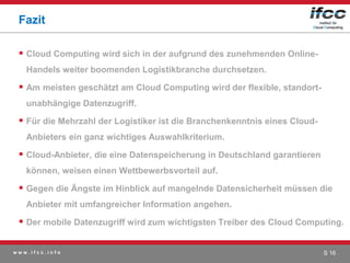 Fazit

  Cloud Computing wird sich in der aufgrund des zunehmenden Online-
   Handels weiter boomenden Logistikbranche durchsetzen.

  Am meisten geschätzt am Cloud Computing wird der flexible, standort-
   unabhängige Datenzugriff.

  Für die Mehrzahl der Logistiker ist die Branchenkenntnis eines Cloud-
   Anbieters ein ganz wichtiges Auswahlkriterium.

  Cloud-Anbieter, die eine Datenspeicherung in Deutschland garantieren
   können, weisen einen Wettbewerbsvorteil auf.

  Gegen die Ängste im Hinblick auf mangelnde Datensicherheit müssen die
   Anbieter mit umfangreicher Information angehen.

  Der mobile Datenzugriff wird zum wichtigsten Treiber des Cloud Computing.

www.ifcc.info                                                              S 16
 
