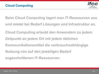 Cloud Computing


 Beim Cloud Computing lagert man IT-Ressourcen aus
 und mietet bei Bedarf Lösungen und Infrastruktur an.

 Cloud Computing erlaubt den Anwendern zu jedem
 Zeitpunkt an jedem Ort mit jedem üblichen
 Kommunikationsmittel die verbrauchsabhängige
 Nutzung von auf den jeweiligen Bedarf
 zugeschnittenen IT-Ressourcen.


www.ifcc.info                                      S3
 