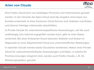 Arten von Clouds

 Eine Public Cloud kann von beliebigen Personen und Unternehmen genutzt
 werden. In der Variante der Open Cloud wird das Angebot ohne Input von
 Kunden entwickelt. In einer Exclusive Cloud kennen sich Anbieter und Nutzer
 und können Verträge miteinander abschließen.

 In Private Clouds für unternehmensspezifische Anwendungen, auf die auch
 unabhängig vom Internet zugegriffen werden kann, gibt es mehr Daten-
 sicherheit. Bei einer Enterprise Cloud stammen Anbieter und Nutzer im
 Gegensatz zu einer Departmental Cloud aus unterschiedlichen Abteilungen.

 In hybriden Clouds werden beide Cloudarten kombiniert. Neben einer Private
 Cloud für unternehmenskritische Anwendungen und Daten, in welche On
 Premise-Lösungen integriert sind, werden auch Public Clouds, z. B. für
 Belastungsspitzen, genutzt.

www.ifcc.info                                                             S4
 