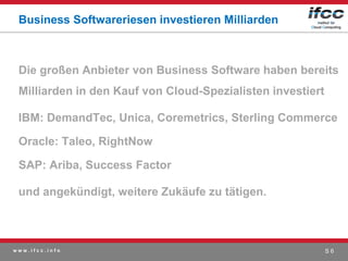 Business Softwareriesen investieren Milliarden



 Die großen Anbieter von Business Software haben bereits
 Milliarden in den Kauf von Cloud-Spezialisten investiert

 IBM: DemandTec, Unica, Coremetrics, Sterling Commerce

 Oracle: Taleo, RightNow

 SAP: Ariba, Success Factor

 und angekündigt, weitere Zukäufe zu tätigen.



www.ifcc.info                                               S6
 