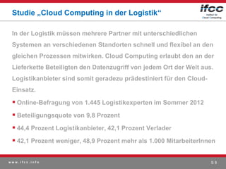 Studie „Cloud Computing in der Logistik“

 In der Logistik müssen mehrere Partner mit unterschiedlichen
 Systemen an verschiedenen Standorten schnell und flexibel an den
 gleichen Prozessen mitwirken. Cloud Computing erlaubt den an der
 Lieferkette Beteiligten den Datenzugriff von jedem Ort der Welt aus.
 Logistikanbieter sind somit geradezu prädestiniert für den Cloud-
 Einsatz.

  Online-Befragung von 1.445 Logistikexperten im Sommer 2012
  Beteiligungsquote von 9,8 Prozent
  44,4 Prozent Logistikanbieter, 42,1 Prozent Verlader
  42,1 Prozent weniger, 48,9 Prozent mehr als 1.000 MitarbeiterInnen

www.ifcc.info                                                        S8
 