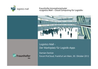 Fraunhofer-Innovationscluster
»Logistics Mall – Cloud Computing für Logistik«




Logistics Mall -
                   Logistik-
Der Marktplatz für Logistik-Apps
Damian Daniluk
Forum ProCloud, Frankfurt am Main, 30. Oktober 2012
      ProCloud,
 