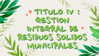 TITULO IV :
GESTION
INTEGRAL DE
RESIDUOS SOLIDOS
MUNICIPALES
 