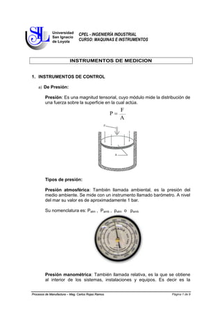 Página 1 de 9Procesos de Manufactura – Mag. Carlos Rojas Ramos
CPEL - INGENIERÍA INDUSTRIAL
CURSO: MAQUINAS E INSTRUMENTOS
INSTRUMENTOS DE MEDICION
1. INSTRUMENTOS DE CONTROL
a) De Presión:
Presión: Es una magnitud tensorial, cuyo módulo mide la distribución de
una fuerza sobre la superficie en la cual actúa.
A
F
P 
Tipos de presión:
Presión atmosférica: También llamada ambiental, es la presión del
medio ambiente. Se mide con un instrumento llamado barómetro. A nivel
del mar su valor es de aproximadamente 1 bar.
Su nomenclatura es: Patm , Pamb , patm o pamb
Presión manométrica: También llamada relativa, es la que se obtiene
al interior de los sistemas, instalaciones y equipos. Es decir es la
Universidad
San Ignacio
de Loyola
 