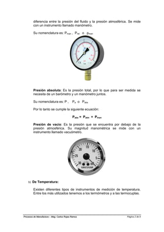 Página 2 de 9Procesos de Manufactura – Mag. Carlos Rojas Ramos
diferencia entre la presión del fluido y la presión atmosférica. Se mide
con un instrumento llamado manómetro.
Su nomenclatura es: Pman , Prel o pman
Presión absoluta: Es la presión total, por lo que para ser medida se
necesita de un barómetro y un manómetro juntos.
Su nomenclatura es: P , Pa o Pabs
Por lo tanto se cumple la siguiente ecuación:
Pabs = Patm + Pman
Presión de vacío: Es la presión que se encuentra por debajo de la
presión atmosférica. Su magnitud manométrica se mide con un
instrumento llamado vacuómetro.
b) De Temperatura:
Existen diferentes tipos de instrumentos de medición de temperatura.
Entre los más utilizados tenemos a los termómetros y a las termocuplas.
 