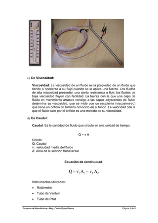 Página 3 de 9Procesos de Manufactura – Mag. Carlos Rojas Ramos
c) De Viscosidad:
Viscosidad: La viscosidad de un fluido es la propiedad de un fluido que
tiende a oponerse a su flujo cuando se le aplica una fuerza. Los fluidos
de alta viscosidad presentan una cierta resistencia a fluir; los fluidos de
baja viscosidad fluyen con facilidad. La fuerza con la que una capa de
fluido en movimiento arrastra consigo a las capas adyacentes de fluido
determina su viscosidad, que se mide con un recipiente (viscosímetro)
que tiene un orificio de tamaño conocido en el fondo. La velocidad con la
que el fluido sale por el orificio es una medida de su viscosidad.
d) De Caudal:
Caudal: Es la cantidad de fluido que circula en una unidad de tiempo.
Q = v A
Donde:
Q: Caudal
v: velocidad media del fluido
A: Area de la sección transversal
Ecuación de continuidad:
2211 AvAvQ 
Instrumentos utilizados:
 Rotámetro
 Tubo de Venturi
 Tubo de Pitot
 
