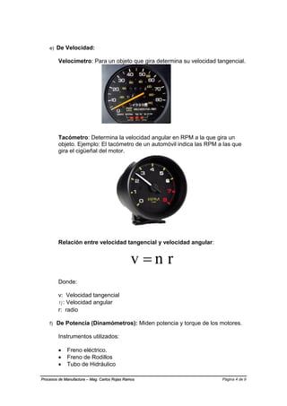 Página 4 de 9Procesos de Manufactura – Mag. Carlos Rojas Ramos
e) De Velocidad:
Velocímetro: Para un objeto que gira determina su velocidad tangencial.
Tacómetro: Determina la velocidad angular en RPM a la que gira un
objeto. Ejemplo: El tacómetro de un automóvil indica las RPM a las que
gira el cigüeñal del motor.
Relación entre velocidad tangencial y velocidad angular:
rnv 
Donde:
v: Velocidad tangencial
η: Velocidad angular
r: radio
f) De Potencia (Dinamómetros): Miden potencia y torque de los motores.
Instrumentos utilizados:
 Freno eléctrico.
 Freno de Rodillos
 Tubo de Hidráulico
 