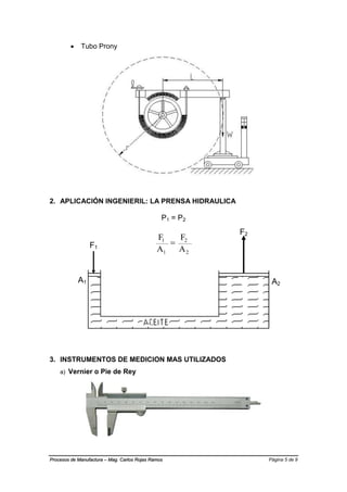 Página 5 de 9Procesos de Manufactura – Mag. Carlos Rojas Ramos
 Tubo Prony
2. APLICACIÓN INGENIERIL: LA PRENSA HIDRAULICA
P1 = P2
2
2
1
1
A
F
A
F

3. INSTRUMENTOS DE MEDICION MAS UTILIZADOS
a) Vernier o Pie de Rey
A2
A1
F1
F2
 