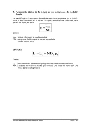 Página 9 de 9Procesos de Manufactura – Mag. Carlos Rojas Ramos
4. Fundamento básico de la lectura de un instrumento de medición
directa
La precisión de un instrumento de medición está dada en general por la división
entre la lectura mínima en la escala principal y el número de divisiones de la
escala del nonio, es decir:
mín
r
L
p
ND

Donde:
Lmín : lectura mínima en la escala principal
ND : número de divisiones de la escala secundaria
(nonio, tambor, etc)
LECTURA:
0 x rL L ND p 
Donde:
L0 : lectura mínima en la escala principal hasta antes del cero del nonio
NDx : número de divisiones hasta que coincida una línea del nonio con una
línea de la escala principal
 