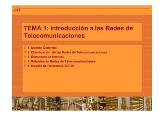TEMA 1: Introducción a las Redes de
Telecomunicaciones
TEMA 1: Introducción a las Redes de
Telecomunicaciones
 1. Modelo Genérico.
 2. Clasificación de las Redes de Telecomunicaciones.
 3. Estructura de Internet.
 4. Retardos en Redes de Telecomunicaciones.
 5. Modelo de Referencia TCP/IP.
 
