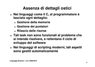 Assenza di dettagli ostici
„   Nei linguaggi come il C, al programmatore è
    lasciato ogni dettaglio:
      „   Gestione della memoria
      „   Gestione dei puntatori
          G ti      d i     t t i
      „   Rilascio delle risorse
„   Tali task non sono funzionali al problema che
    si intende risolvere, e rallentano il ciclo di
    sviluppo del software
„   Nei linguaggi di scripting moderni, tali aspetti
           g gg          p g             ,       p
    sono gestiti automaticamente

Linguaggi dinamici – A.A. 2009/2010
                                                       10
 