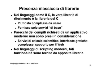 Presenza massiccia di librerie
„   Nei linguaggi come il C, la vera libreria di
    riferimento è la libreria del C
      „   Piuttosto complessa da usare
      „   Fornisce solo servizi “di base”
          F    i      l     i i     b   ”
„   Parecchi dei compiti richiesti da un applicativo
    moderno non sono presi in considerazione
      „   Servizi di calcolo scientifico, interfacce grafiche
          complesse, supporto per il Web
„   Nei linguaggi di scripting moderni, tali
           g gg          p g
    funzionalità sono fornite da apposite librerie


Linguaggi dinamici – A.A. 2009/2010
                                                                11
 