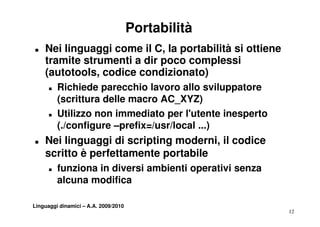 Portabilità
„   Nei linguaggi come il C, la portabilità si ottiene
    tramite strumenti a dir poco complessi
    (autotools, codice condizionato)
      „   Richiede parecchio lavoro allo sviluppatore
          (scrittura delle macro AC_XYZ)
      „   Utilizzo non immediato per l utente inesperto
                                       l'utente
          (./configure –prefix=/usr/local ...)
„   Nei linguaggi di scripting moderni il codice
                               moderni,
    scritto è perfettamente portabile
      „   funziona in diversi ambienti operativi senza
          f   i    i di     i   bi ti       ti i
          alcuna modifica

Linguaggi dinamici – A.A. 2009/2010
                                                          12
 
