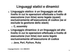 Linguaggi statici e dinamici
„   Linguaggio statico: è un linguaggio ad alto
    livello in cui le operazioni effettuate a livello di
    esecuzione (run time) sono legate (quasi)
    esc us a e te all'esecuzione di codice
    esclusivamente a esecu o e d cod ce (se s         si
    esclude la gestione dello stack)
      „   C, assembly
„   Linguaggio dinamico: è un linguaggio ad alto
    livello in cui le operazioni effettuate a livello di
    esecuzione (run time) non sono legate
    esclusivamente all'esecuzione di codice
                       all esecuzione
      „   Java, Perl, Python, Ruby

Linguaggi dinamici – A.A. 2009/2010
                                                           14
 
