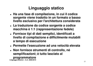 Linguaggio statico
„   Ha una fase di compilazione, in cui il codice
    sorgente viene tradotto in un formato a basso
    livello esclusivo per l'architettura considerata
„   La traduzione da codice sorgente a codice
    macchina è 1:1 (rappresentazione fedele)
„   Fornisce tipi di dati semplici, identificati a
    F     i    ti i d ti       li i id tifi ti
    livello di compilazione e difficilmente mutabili
    attempo di esecuzione
                       i
„   Permette l'esecuzione ad una velocità elevata
„   Non fornisce strumenti di controllo, né
    semplificazioni; è tutto lasciato al
         p
    programmatore
Linguaggi dinamici – A.A. 2009/2010
                                                       15
 