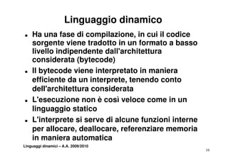 Linguaggio dinamico
„   Ha una fase di compilazione, in cui il codice
    sorgente viene tradotto in un formato a basso
    livello indipendente dall'architettura
    co s de ata
    considerata (bytecode)
„   Il bytecode viene interpretato in maniera
    efficiente da un interprete tenendo conto
                      interprete,
    dell'architettura considerata
„   L'esecuzione non è così veloce come in un
    linguaggio statico
„   L'interprete si serve di alcune funzioni interne
      'i           i          l     f    i ii
    per allocare, deallocare, referenziare memoria
    in
    i maniera automatica
            i       t    ti
Linguaggi dinamici – A.A. 2009/2010
                                                       16
 