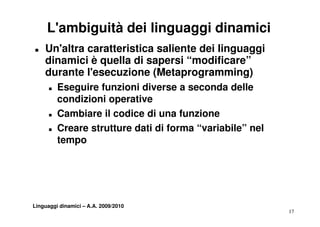 L'ambiguità dei linguaggi dinamici
„   Un'altra caratteristica saliente dei linguaggi
    dinamici è quella di sapersi “modificare”
                                   modificare
    durante l'esecuzione (Metaprogramming)
      „   Eseguire funzioni diverse a seconda delle
          condizioni operative
      „   Cambiare il codice di una funzione
      „   Creare strutture dati di forma “variabile” nel
          tempo




Linguaggi dinamici – A.A. 2009/2010
                                                           17
 