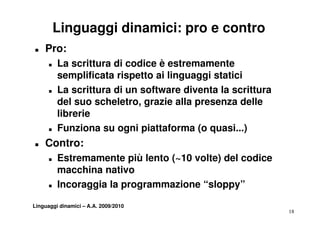 Linguaggi dinamici: pro e contro
„   Pro:
      „   La scrittura di codice è estremamente
          semplificata rispetto ai linguaggi statici
      „   La
          L scrittura di un software diventa la scrittura
                 itt           ft      di   t l      itt
          del suo scheletro, grazie alla presenza delle
          librerie
      „   Funziona su ogni piattaforma (o quasi...)
„   Contro:
    C
      „   Estremamente più lento (~10 volte) del codice
          macchina nativo
      „   Incoraggia la programmazione “sloppy”

Linguaggi dinamici – A.A. 2009/2010
                                                            18
 