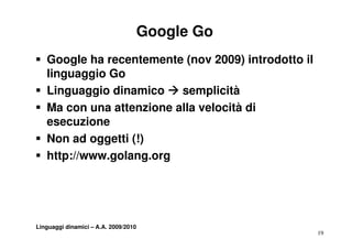 Google Go
ƒ Google ha recentemente (nov 2009) introdotto il
  linguaggio Go
ƒ Linguaggio dinamico Æ semplicità
      g gg                    p
ƒ Ma con una attenzione alla velocità di
  esecuzione
ƒ Non ad oggetti (!)
ƒ htt //
  http://www.golang.org
               l




Linguaggi dinamici – A.A. 2009/2010
                                                    19
 
