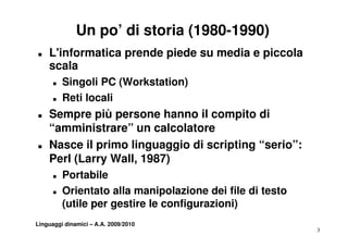 Un po’ di storia (1980-1990)
„   L'informatica prende piede su media e piccola
    scala
      „   Singoli PC (Workstation)
      „   Reti l
          R ti locali
                   li
„   Sempre più persone hanno il compito di
    “amministrare” un calcolatore
„   Nasce il primo linguaggio di scripting “serio”:
    Perl (Larry Wall, 1987)
      „   Portabile
      „   Orientato alla manipolazione dei file di testo
          (utile per gestire le configurazioni)
Linguaggi dinamici – A.A. 2009/2010
                                                           3
 