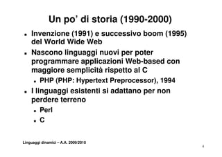 Un po’ di storia (1990-2000)
„   Invenzione (1991) e successivo boom (1995)
    del World Wide Web
„   Nascono linguaggi nuovi per poter
    programmare applicazioni Web based con
                              Web-based
    maggiore semplicità rispetto al C
      „   PHP (PHP H
              (PHP: Hypertext P
                         t t Preprocessor), 1994
                                         )
„   I linguaggi esistenti si adattano per non
    perdere terreno
      „   Perl
      „   C


Linguaggi dinamici – A.A. 2009/2010
                                                   4
 