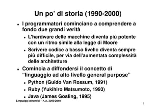 Un po’ di storia (1990-2000)
„   I programmatori cominciano a comprendere a
    fondo due grandi verità
      „   L'hardware delle macchine diventa più potente
          con un ritmo simile alla legge di Moore
      „   Scrivere codice a basso livello diventa sempre
          più difficile, per via dell aumentata complessità
              difficile          dell'aumentata
          delle architetture
„   Comincia a diffondersi il concetto di
    “linguaggio ad alto livello general purpose”
      „   Python (G id Van R
          P th   (Guido V Rossum, 1991)
      „   Ruby (Yukihiro Matsumoto, 1993)
      „   Java (James Gosling, 1995)
Linguaggi dinamici – A.A. 2009/2010
                                                              5
 