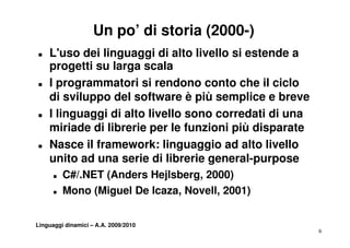 Un po’ di storia (2000-)
„   L'uso dei linguaggi di alto livello si estende a
    progetti su larga scala
„   I programmatori si rendono conto che il ciclo
    di sviluppo del software è più semplice e breve
„   I linguaggi di alto livello sono corredati di una
    miriade di librerie per le funzioni più disparate
       ii d    lib i         l f   i i iù di        t
„   Nasce il framework: linguaggio ad alto livello
    unito ad una serie di librerie general-purpose
      „   C#/.NET (Anders Hejlsberg, 2000)
                  (          j    g,      )
      „   Mono (Miguel De Icaza, Novell, 2001)


Linguaggi dinamici – A.A. 2009/2010
                                                        6
 