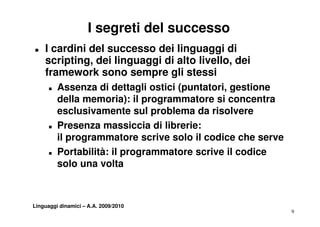 I segreti del successo
„   I cardini del successo dei linguaggi di
    scripting,
    scripting dei linguaggi di alto livello, dei
                                    livello
    framework sono sempre gli stessi
      „   Assenza di dettagli ostici (puntatori gestione
                                     (puntatori,
          della memoria): il programmatore si concentra
          esclusivamente sul problema da risolvere
      „   Presenza massiccia di librerie:
          il programmatore scrive solo il codice che serve
      „   Portabilità: il programmatore scrive il codice
          solo una volta



Linguaggi dinamici – A.A. 2009/2010
                                                             9
 
