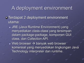 A deployment environment
Terdapat 2 deployment environment
utama:
 JRE (Java Runtime Environment) yang
menyediakan class-class yang tersimpan
dalam package-package, komponen GUI
class, dan Collection API.
 Web browser  banyak web browser
komersial yang menyediakan lingkungan Java
Technology interpreter dan runtime.
 