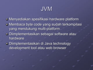 JVM
Menyediakan spesifikasi hardware platform
Membaca byte code yang sudah terkompilasi
yang mendukung multi-platform
Diimplementasikan sebagai software atau
hardware
Diimplementasikan di Java technology
development tool atau web browser
 