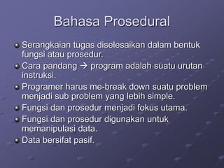 Bahasa Prosedural
Serangkaian tugas diselesaikan dalam bentuk
fungsi atau prosedur.
Cara pandang  program adalah suatu urutan
instruksi.
Programer harus me-break down suatu problem
menjadi sub problem yang lebih simple.
Fungsi dan prosedur menjadi fokus utama.
Fungsi dan prosedur digunakan untuk
memanipulasi data.
Data bersifat pasif.
 