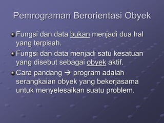 Pemrograman Berorientasi Obyek
Fungsi dan data bukan menjadi dua hal
yang terpisah.
Fungsi dan data menjadi satu kesatuan
yang disebut sebagai obyek aktif.
Cara pandang  program adalah
serangkaian obyek yang bekerjasama
untuk menyelesaikan suatu problem.
 