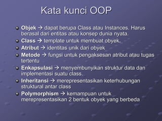 Kata kunci OOP
Objek  dapat berupa Class atau Instances. Harus
berasal dari entitas atau konsep dunia nyata.
Class  template untuk membuat obyek.
Atribut  identitas unik dari obyek
Metode  fungsi untuk pengaksesan atribut atau tugas
tertentu
Enkapsulasi  menyembunyikan struktur data dan
implementasi suatu class.
Inheritansi  merepresentasikan keterhubungan
struktural antar class
Polymorphism  kemampuan untuk
merepresentasikan 2 bentuk obyek yang berbeda
 