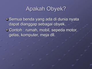 Apakah Obyek?
Semua benda yang ada di dunia nyata
dapat dianggap sebagai obyek.
Contoh : rumah, mobil, sepeda motor,
gelas, komputer, meja dll.
 