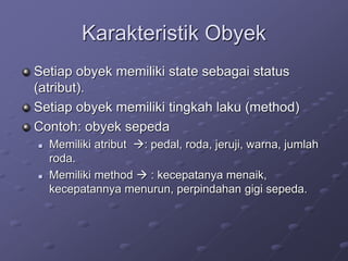 Karakteristik Obyek
Setiap obyek memiliki state sebagai status
(atribut).
Setiap obyek memiliki tingkah laku (method)
Contoh: obyek sepeda
 Memiliki atribut : pedal, roda, jeruji, warna, jumlah
roda.
 Memiliki method  : kecepatanya menaik,
kecepatannya menurun, perpindahan gigi sepeda.
 