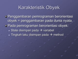 Karakteristik Obyek
Penggambaran pemrograman berorientasi
obyek = penggambaran pada dunia nyata.
Pada pemrograman berorientasi obyek:
 State disimpan pada  variabel
 Tingkah laku disimpan pada  method
 