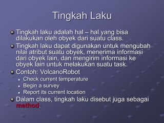 Tingkah Laku
Tingkah laku adalah hal – hal yang bisa
dilakukan oleh obyek dari suatu class.
Tingkah laku dapat digunakan untuk mengubah
nilai atribut suatu obyek, menerima informasi
dari obyek lain, dan mengirim informasi ke
obyek lain untuk melakukan suatu task.
Contoh: VolcanoRobot
 Check current temperature
 Begin a survey
 Report its current location
Dalam class, tingkah laku disebut juga sebagai
method.
 