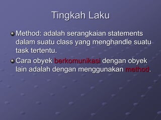 Tingkah Laku
Method: adalah serangkaian statements
dalam suatu class yang menghandle suatu
task tertentu.
Cara obyek berkomunikasi dengan obyek
lain adalah dengan menggunakan method.
 