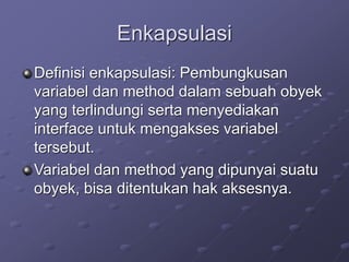 Enkapsulasi
Definisi enkapsulasi: Pembungkusan
variabel dan method dalam sebuah obyek
yang terlindungi serta menyediakan
interface untuk mengakses variabel
tersebut.
Variabel dan method yang dipunyai suatu
obyek, bisa ditentukan hak aksesnya.
 