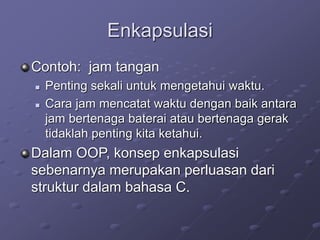 Enkapsulasi
Contoh: jam tangan
 Penting sekali untuk mengetahui waktu.
 Cara jam mencatat waktu dengan baik antara
jam bertenaga baterai atau bertenaga gerak
tidaklah penting kita ketahui.
Dalam OOP, konsep enkapsulasi
sebenarnya merupakan perluasan dari
struktur dalam bahasa C.
 