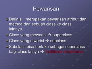 Pewarisan
Definisi : merupakan pewarisan atribut dan
method dari sebuah class ke class
lainnya.
Class yang mewarisi  superclass
Class yang diwarisi  subclass
Subclass bisa berlaku sebagai superclass
bagi class lainya  multilevel inheritance.
 