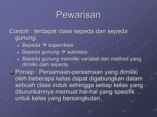 Pewarisan
Contoh : terdapat class sepeda dan sepeda
gunung.
 Sepeda  superclass
 Sepeda gunung  subclass
 Sepeda gunung memiliki variabel dan method yang
dimiliki oleh sepeda.
Prinsip : Persamaan-persamaan yang dimiliki
oleh beberapa kelas dapat digabungkan dalam
sebuah class induk sehingga setiap kelas yang
diturunkannya memuat hal-hal yang spesifik
untuk kelas yang bersangkutan.
 