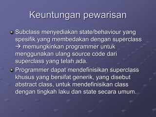 Keuntungan pewarisan
Subclass menyediakan state/behaviour yang
spesifik yang membedakan dengan superclass
 memungkinkan programmer untuk
menggunakan ulang source code dari
superclass yang telah ada.
Programmer dapat mendefinisikan superclass
khusus yang bersifat generik, yang disebut
abstract class, untuk mendefinisikan class
dengan tingkah laku dan state secara umum.
 