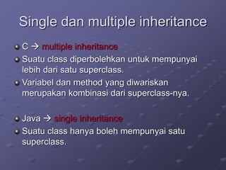 Single dan multiple inheritance
C  multiple inheritance
Suatu class diperbolehkan untuk mempunyai
lebih dari satu superclass.
Variabel dan method yang diwariskan
merupakan kombinasi dari superclass-nya.
Java  single inheritance
Suatu class hanya boleh mempunyai satu
superclass.
 